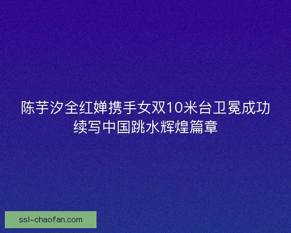 陈芋汐全红婵携手女双10米台卫冕成功续写中国跳水辉煌篇章