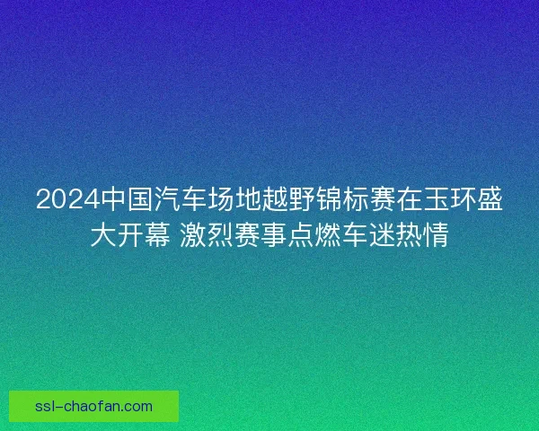 2024中国汽车场地越野锦标赛在玉环盛大开幕 激烈赛事点燃车迷热情