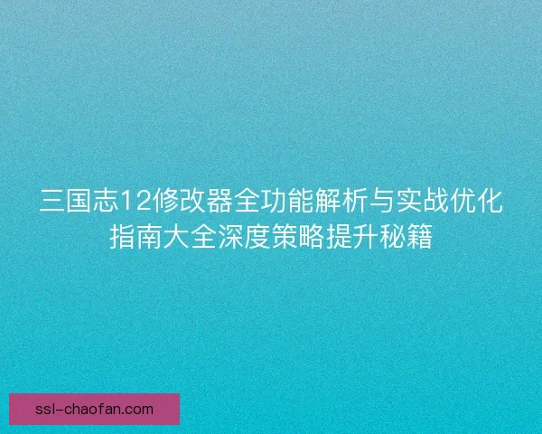 三国志12修改器全功能解析与实战优化指南大全深度策略提升秘籍